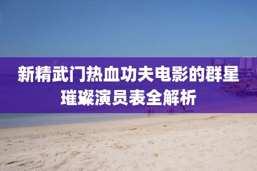 新精武门热血功夫电影的群星璀璨演员表全解析