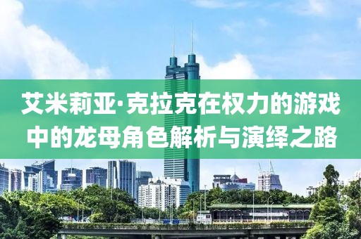 艾米莉亚·克拉克在权力的游戏中的龙母角色解析与演绎之路