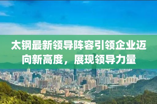 太钢最新领导阵容引领企业迈向新高度，展现领导力量