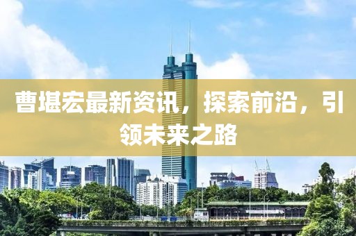 曹堪宏最新资讯，探索前沿，引领未来之路