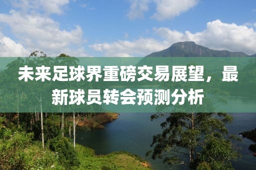 未来足球界重磅交易展望，最新球员转会预测分析