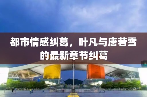 都市情感纠葛，叶凡与唐若雪的最新章节纠葛