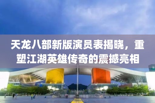 天龙八部新版演员表揭晓，重塑江湖英雄传奇的震撼亮相
