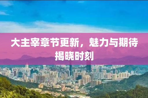 大主宰章节更新，魅力与期待揭晓时刻