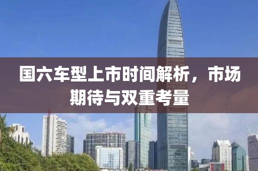 国六车型上市时间解析，市场期待与双重考量