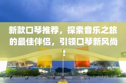 新款口琴推荐，探索音乐之旅的最佳伴侣，引领口琴新风尚！