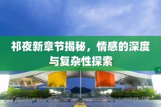 祁夜新章节揭秘，情感的深度与复杂性探索