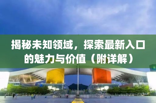 揭秘未知领域，探索最新入口的魅力与价值（附详解）