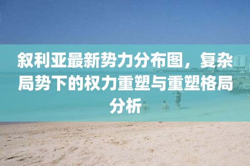 叙利亚最新势力分布图，复杂局势下的权力重塑与重塑格局分析