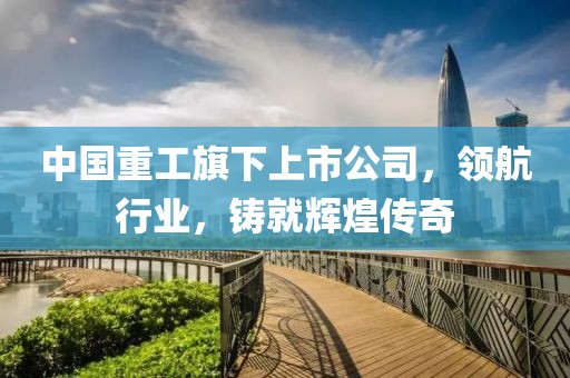 中国重工旗下上市公司，领航行业，铸就辉煌传奇