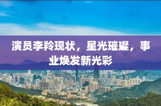 演员李羚现状，星光璀璨，事业焕发新光彩