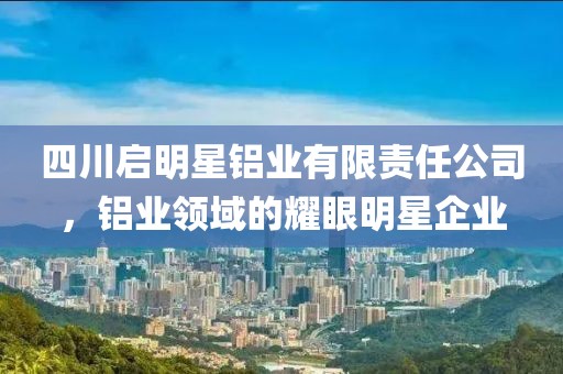 四川启明星铝业有限责任公司，铝业领域的耀眼明星企业