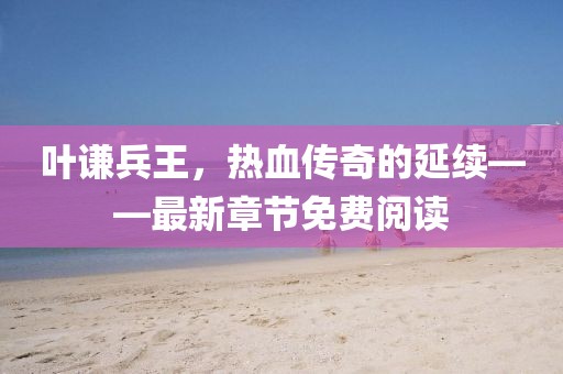 叶谦兵王，热血传奇的延续——最新章节免费阅读
