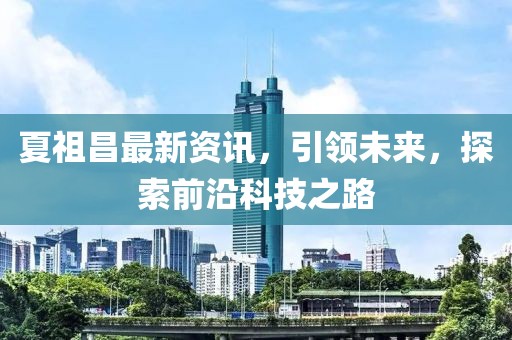 夏祖昌最新资讯，引领未来，探索前沿科技之路
