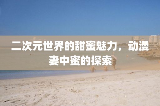二次元世界的甜蜜魅力，动漫妻中蜜的探索
