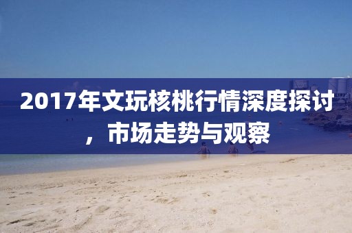 2017年文玩核桃行情深度探讨，市场走势与观察