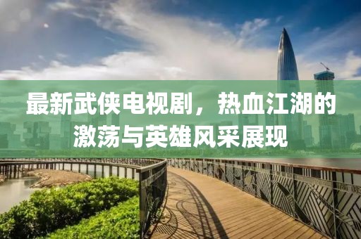 最新武侠电视剧，热血江湖的激荡与英雄风采展现