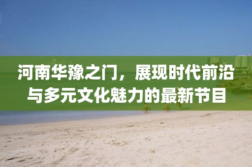 河南华豫之门，展现时代前沿与多元文化魅力的最新节目