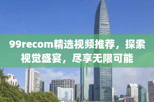 99recom精选视频推荐，探索视觉盛宴，尽享无限可能