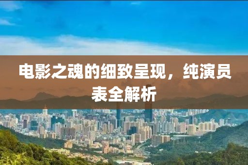 电影之魂的细致呈现，纯演员表全解析