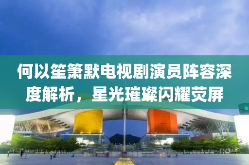 何以笙箫默电视剧演员阵容深度解析，星光璀璨闪耀荧屏