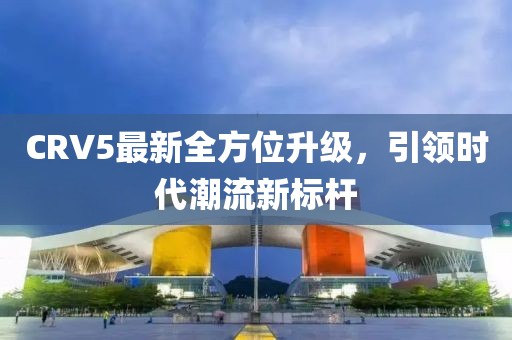 CRV5最新全方位升级，引领时代潮流新标杆