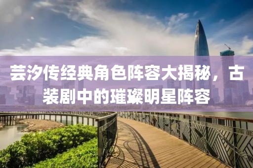 芸汐传经典角色阵容大揭秘，古装剧中的璀璨明星阵容