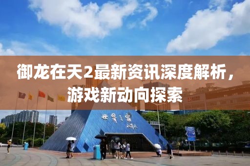御龙在天2最新资讯深度解析，游戏新动向探索