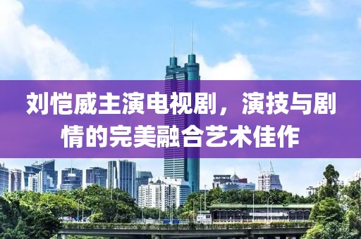 刘恺威主演电视剧，演技与剧情的完美融合艺术佳作