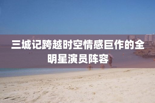 三城记跨越时空情感巨作的全明星演员阵容