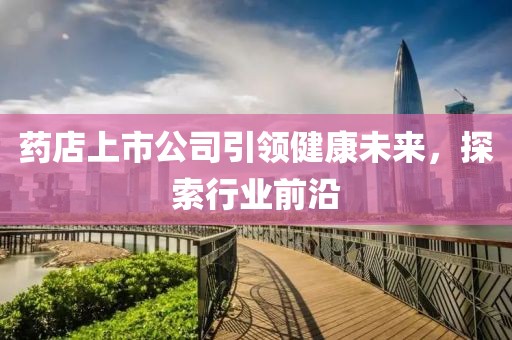 药店上市公司引领健康未来，探索行业前沿