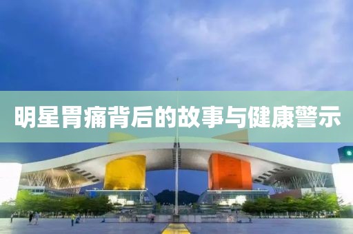 明星胃痛背后的故事与健康警示