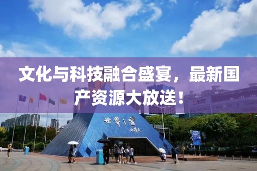 文化与科技融合盛宴，最新国产资源大放送！