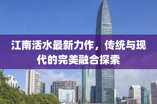 江南活水最新力作，传统与现代的完美融合探索