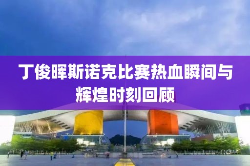 丁俊晖斯诺克比赛热血瞬间与辉煌时刻回顾