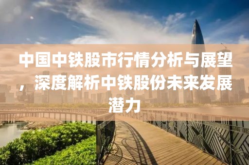 中国中铁股市行情分析与展望，深度解析中铁股份未来发展潜力