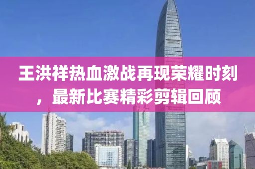 王洪祥热血激战再现荣耀时刻，最新比赛精彩剪辑回顾