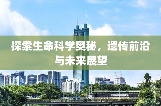 探索生命科学奥秘，遗传前沿与未来展望