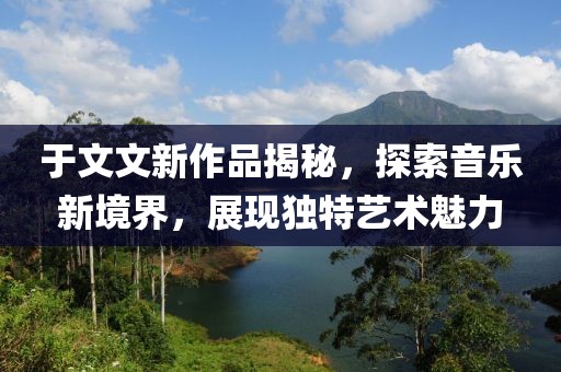 于文文新作品揭秘，探索音乐新境界，展现独特艺术魅力