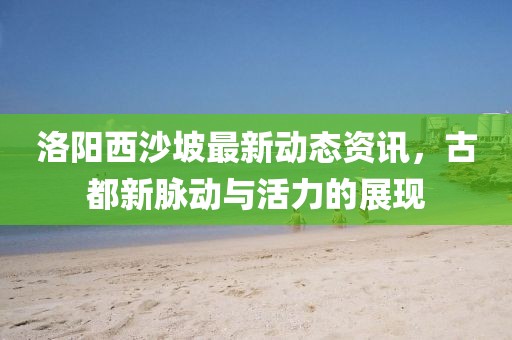 洛阳西沙坡最新动态资讯，古都新脉动与活力的展现