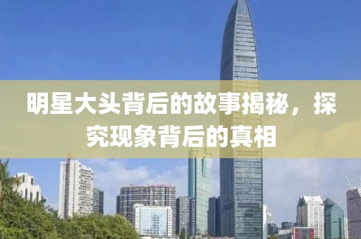明星大头背后的故事揭秘，探究现象背后的真相