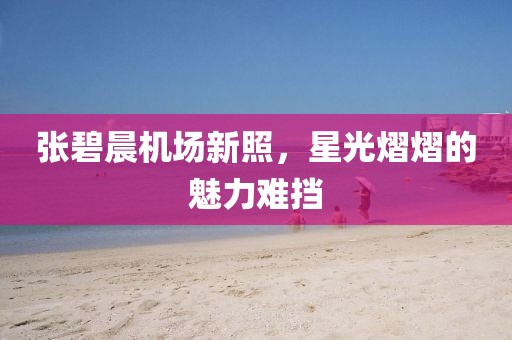张碧晨机场新照，星光熠熠的魅力难挡