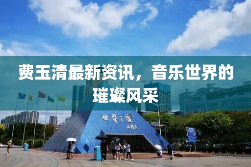 费玉清最新资讯，音乐世界的璀璨风采