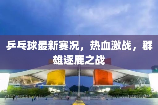 乒乓球最新赛况，热血激战，群雄逐鹿之战