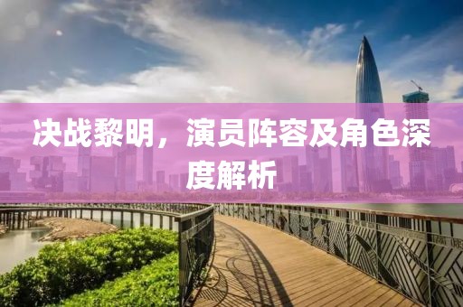 决战黎明，演员阵容及角色深度解析