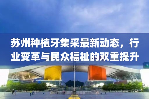 苏州种植牙集采最新动态，行业变革与民众福祉的双重提升