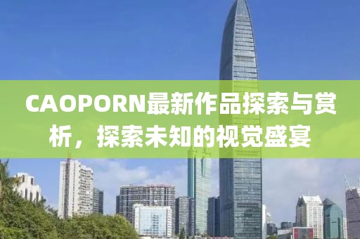 CAOPORN最新作品探索与赏析，探索未知的视觉盛宴