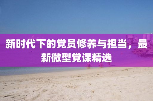新时代下的党员修养与担当，最新微型党课精选
