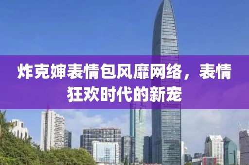 炸克婶表情包风靡网络，表情狂欢时代的新宠