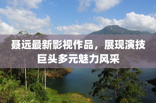聂远最新影视作品，展现演技巨头多元魅力风采